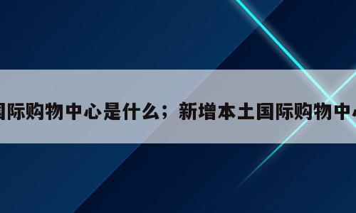 国际购物中心是什么；新增本土国际购物中心