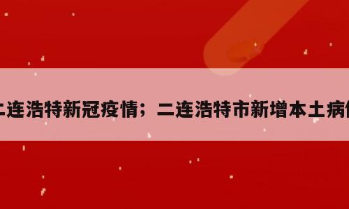 二连浩特新冠疫情；二连浩特市新增本土病例