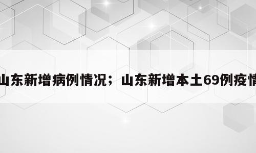 山东新增病例情况；山东新增本土69例疫情