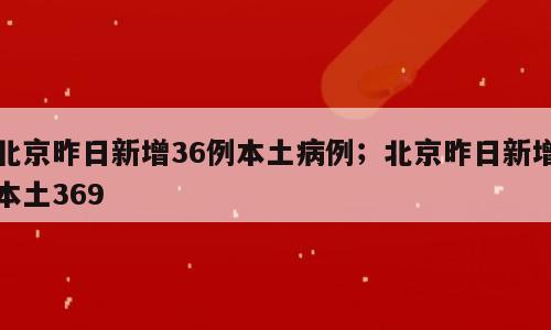 北京昨日新增36例本土病例；北京昨日新增本土369