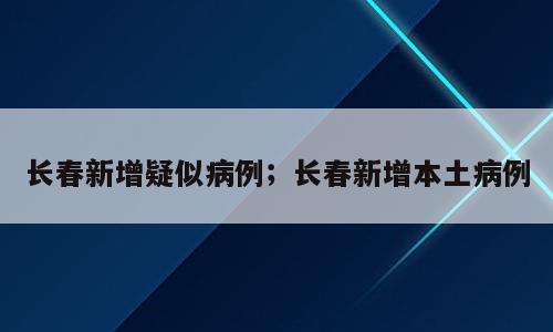 长春新增疑似病例；长春新增本土病例