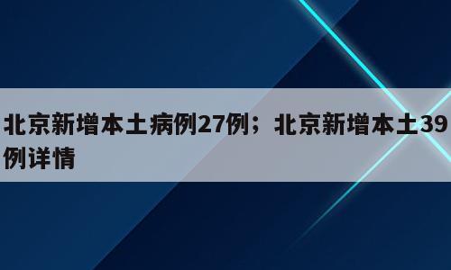 北京新增本土病例27例；北京新增本土39例详情