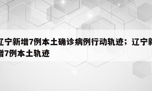 辽宁新增7例本土确诊病例行动轨迹；辽宁新增7例本土轨迹