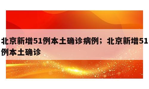 北京新增51例本土确诊病例；北京新增51例本土确诊