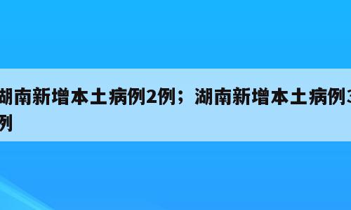 湖南新增本土病例2例；湖南新增本土病例3例