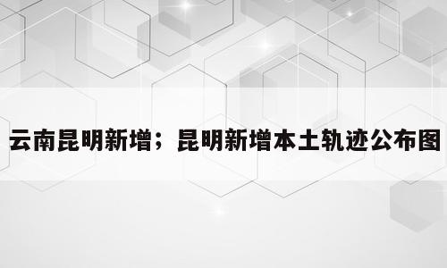 云南昆明新增；昆明新增本土轨迹公布图