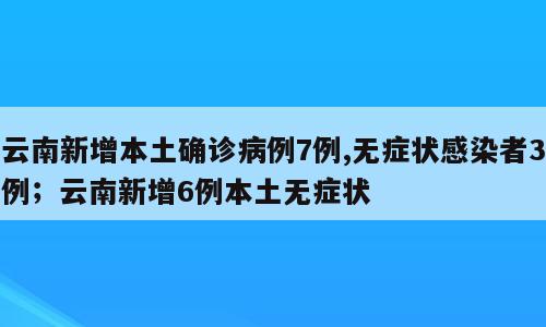 云南新增本土确诊病例7例,无症状感染者3例；云南新增6例本土无症状