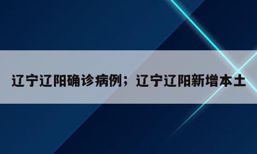 辽宁辽阳确诊病例；辽宁辽阳新增本土