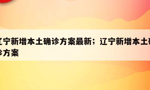 辽宁新增本土确诊方案最新；辽宁新增本土确诊方案