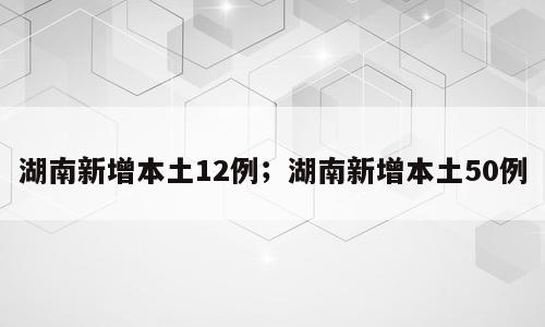 湖南新增本土12例；湖南新增本土50例