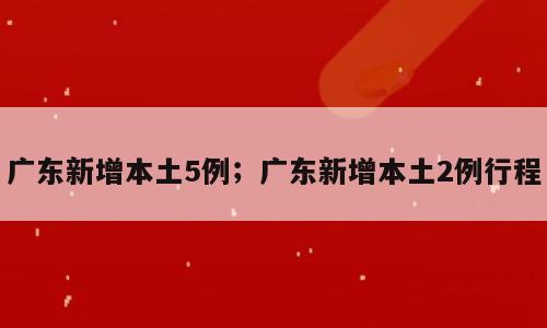 广东新增本土5例；广东新增本土2例行程