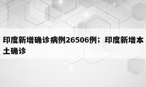印度新增确诊病例26506例；印度新增本土确诊