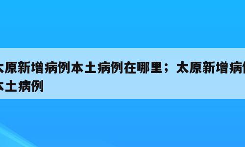 太原新增病例本土病例在哪里；太原新增病例本土病例
