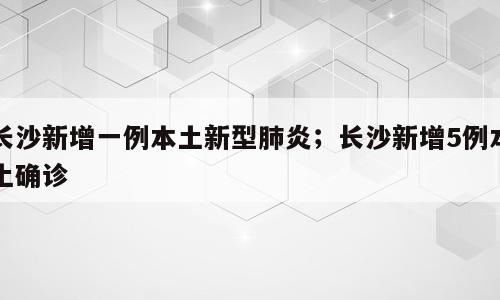 长沙新增一例本土新型肺炎；长沙新增5例本土确诊