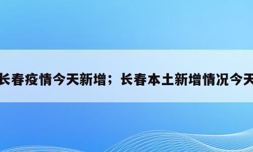 长春疫情今天新增；长春本土新增情况今天