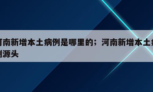 河南新增本土病例是哪里的；河南新增本土病例源头