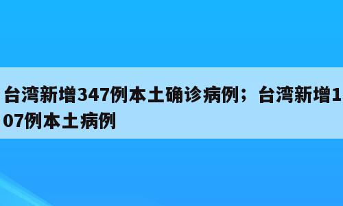 台湾新增347例本土确诊病例；台湾新增107例本土病例