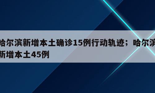 哈尔滨新增本土确诊15例行动轨迹；哈尔滨新增本土45例