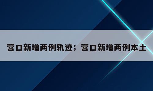 营口新增两例轨迹；营口新增两例本土