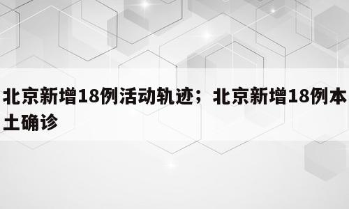 北京新增18例活动轨迹；北京新增18例本土确诊