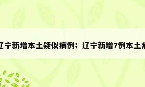 辽宁新增本土疑似病例；辽宁新增7例本土病