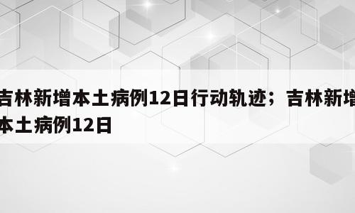 吉林新增本土病例12日行动轨迹；吉林新增本土病例12日