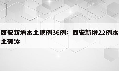 西安新增本土病例36例；西安新增22例本土确诊