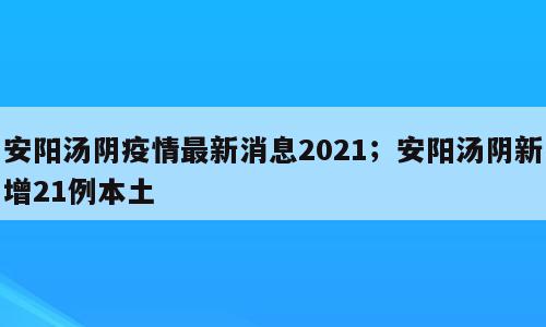 安阳汤阴疫情最新消息2021；安阳汤阴新增21例本土