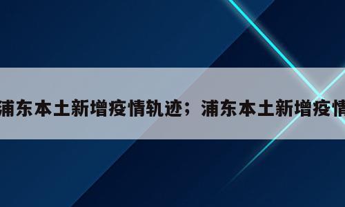 浦东本土新增疫情轨迹；浦东本土新增疫情