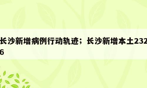 长沙新增病例行动轨迹；长沙新增本土2326