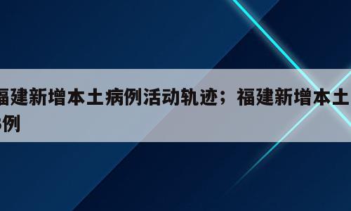 福建新增本土病例活动轨迹；福建新增本土13例