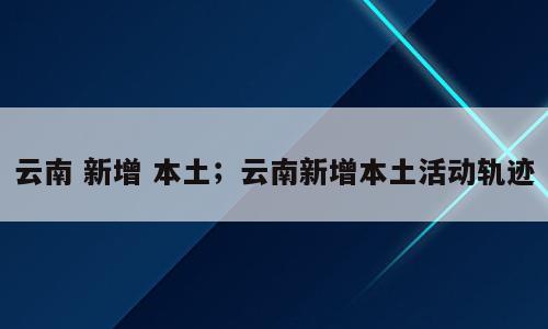 云南 新增 本土；云南新增本土活动轨迹