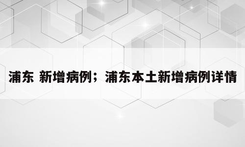 浦东 新增病例；浦东本土新增病例详情