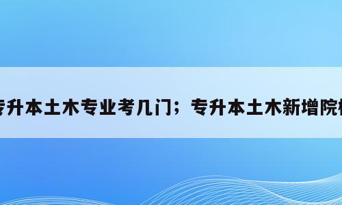 专升本土木专业考几门；专升本土木新增院校