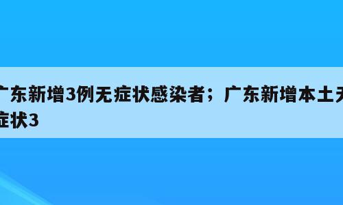 广东新增3例无症状感染者；广东新增本土无症状3