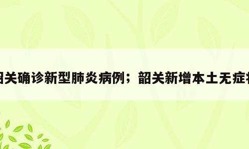 韶关确诊新型肺炎病例；韶关新增本土无症状