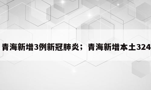 青海新增3例新冠肺炎；青海新增本土324
