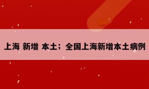 上海 新增 本土；全国上海新增本土病例