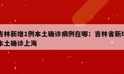 吉林新增1例本土确诊病例在哪；吉林省新增本土确诊上海