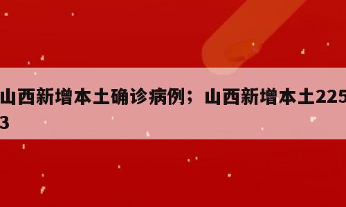 山西新增本土确诊病例；山西新增本土2253