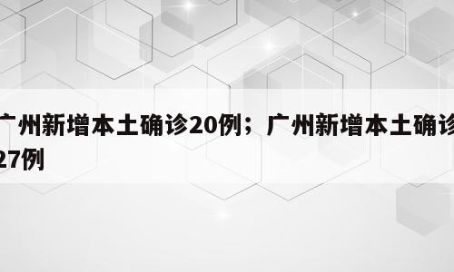 广州新增本土确诊20例；广州新增本土确诊27例