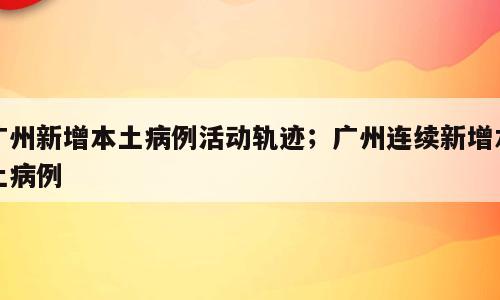 广州新增本土病例活动轨迹；广州连续新增本土病例