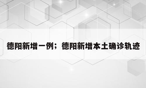 德阳新增一例；德阳新增本土确诊轨迹
