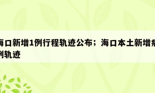 海口新增1例行程轨迹公布；海口本土新增病例轨迹