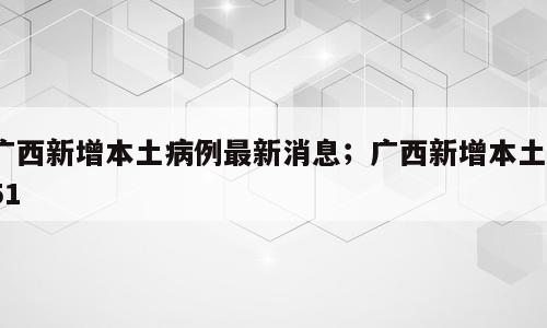 广西新增本土病例最新消息；广西新增本土751
