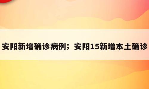 安阳新增确诊病例；安阳15新增本土确诊