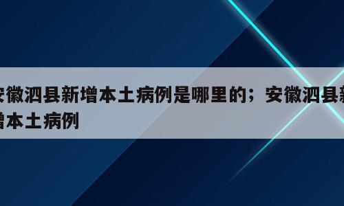 安徽泗县新增本土病例是哪里的；安徽泗县新增本土病例