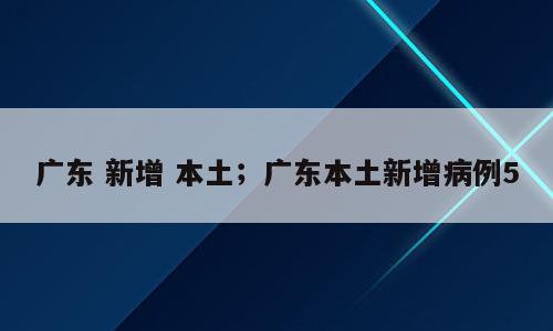 广东 新增 本土；广东本土新增病例5
