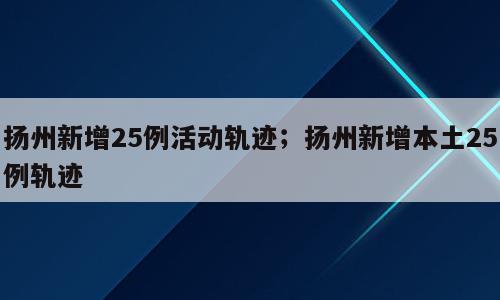 扬州新增25例活动轨迹；扬州新增本土25例轨迹
