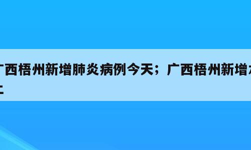 广西梧州新增肺炎病例今天；广西梧州新增本土